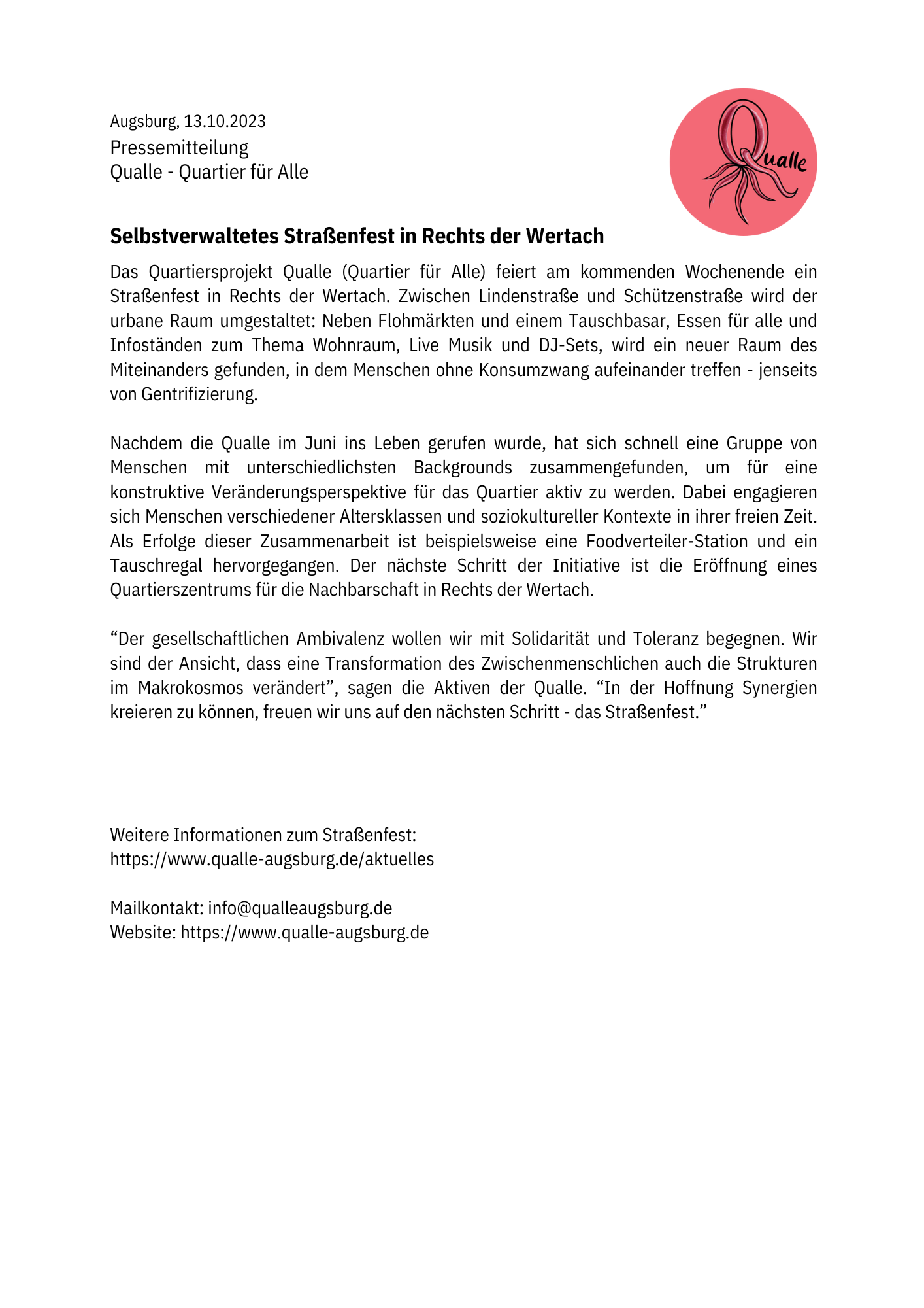 Pressemitteilung auf weißem Papier mit dem Qualle-Logo oben rechts. Das Logo zeigt ein stilisiertes Q als Quallen-Umriss (runder Kopf mit Tentakeln) in einem roten Kreis, daneben der Schriftzug „Qualle“ in geschwungener Handschrift.

Augsburg, 13.10.2023
Pressemitteilung
Qualle - Quartier für Alle

Selbstverwaltetes Straßenfest in Rechts der Wertach

Das Quartiersprojekt Qualle (Quartier für Alle) feiert am kommenden Wochenende ein Straßenfest in Rechts der Wertach. Zwischen Lindenstraße und Schützenstraße wird der urbane Raum umgestaltet: Neben Flohmärkten und einem Tauschbasar, Essen für alle und Infoständen zum Thema Wohnraum, Live Musik und DJ-Sets, wird ein neuer Raum des Miteinanders gefunden, in dem Menschen ohne Konsumzwang aufeinander treffen - jenseits von Gentrifizierung.

Nachdem die Qualle im Juni ins Leben gerufen wurde, hat sich schnell eine Gruppe von Menschen mit unterschiedlichsten Backgrounds zusammengefunden, um für eine konstruktive Veränderungsperspektive für das Quartier aktiv zu werden. Dabei engagieren sich Menschen verschiedener Altersklassen und soziokultureller Kontexte in ihrer freien Zeit. Als Erfolge dieser Zusammenarbeit ist beispielsweise eine Foodverteiler-Station und ein Tauschregal hervorgegangen. Der nächste Schritt der Initiative ist die Eröffnung eines Quartierszentrums für die Nachbarschaft in Rechts der Wertach.

„Der gesellschaftlichen Ambivalenz wollen wir mit Solidarität und Toleranz begegnen. Wir sind der Ansicht, dass eine Transformation des Zwischenmenschlichen auch die Strukturen im Makrokosmos verändert“, sagen die Aktiven der Qualle. „In der Hoffnung Synergien kreieren zu können, freuen wir uns auf den nächsten Schritt - das Straßenfest.“



Weitere Informationen zum Straßenfest:
https://www.qualle-augsburg.de/aktuelles

Mailkontakt: info@qualleaugsburg.de
Website: https://www.qualle-augsburg.de